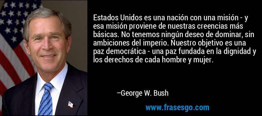 Estados Unidos es una nación con una misión - y esa misión proviene de nuestras creencias más básicas. No tenemos ningún deseo de dominar, sin ambiciones del imperio. Nuestro objetivo es una paz democrática - una paz fundada en la dignidad y los derechos de cada hombre y mujer. – George W. Bush