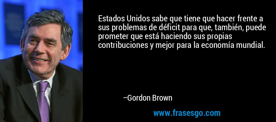 Estados Unidos sabe que tiene que hacer frente a sus problemas de déficit para que, también, puede prometer que está haciendo sus propias contribuciones y mejor para la economía mundial. – Gordon Brown