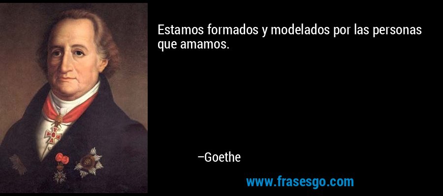 Estamos formados y modelados por las personas que amamos. – Goethe