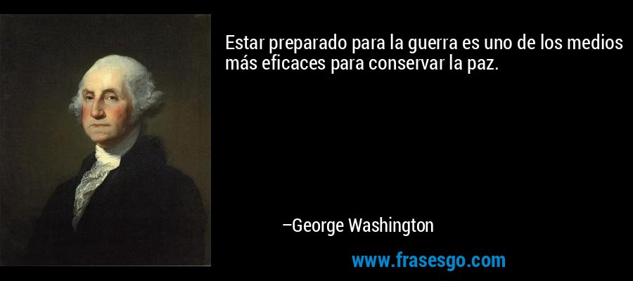 Estar preparado para la guerra es uno de los medios más eficaces para conservar la paz. – George Washington