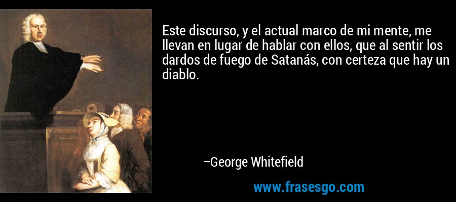 Este discurso, y el actual marco de mi mente, me llevan en lugar de hablar con ellos, que al sentir los dardos de fuego de Satanás, con certeza que hay un diablo. – George Whitefield