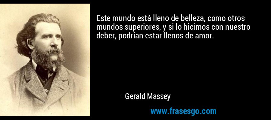Este mundo está lleno de belleza, como otros mundos superiores, y si lo hicimos con nuestro deber, podrían estar llenos de amor. – Gerald Massey
