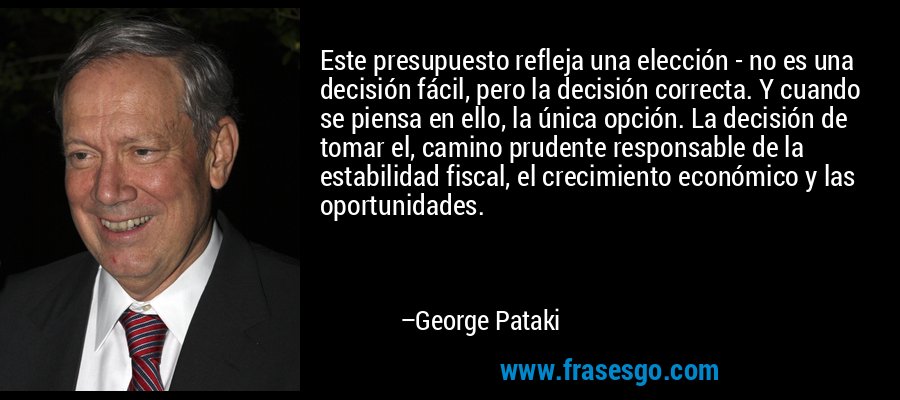 Este presupuesto refleja una elección - no es una decisión fácil, pero la decisión correcta. Y cuando se piensa en ello, la única opción. La decisión de tomar el, camino prudente responsable de la estabilidad fiscal, el crecimiento económico y las oportunidades. – George Pataki