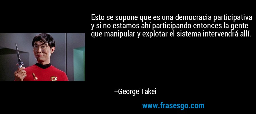 Esto se supone que es una democracia participativa y si no estamos ahí participando entonces la gente que manipular y explotar el sistema intervendrá allí. – George Takei