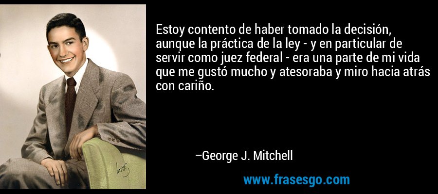 Estoy contento de haber tomado la decisión, aunque la práctica de la ley - y en particular de servir como juez federal - era una parte de mi vida que me gustó mucho y atesoraba y miro hacia atrás con cariño. – George J. Mitchell
