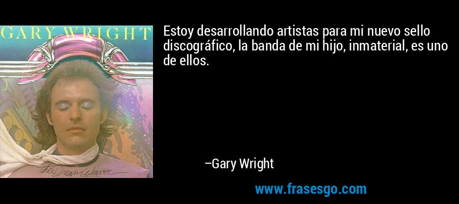 Estoy desarrollando artistas para mi nuevo sello discográfico, la banda de mi hijo, inmaterial, es uno de ellos. – Gary Wright