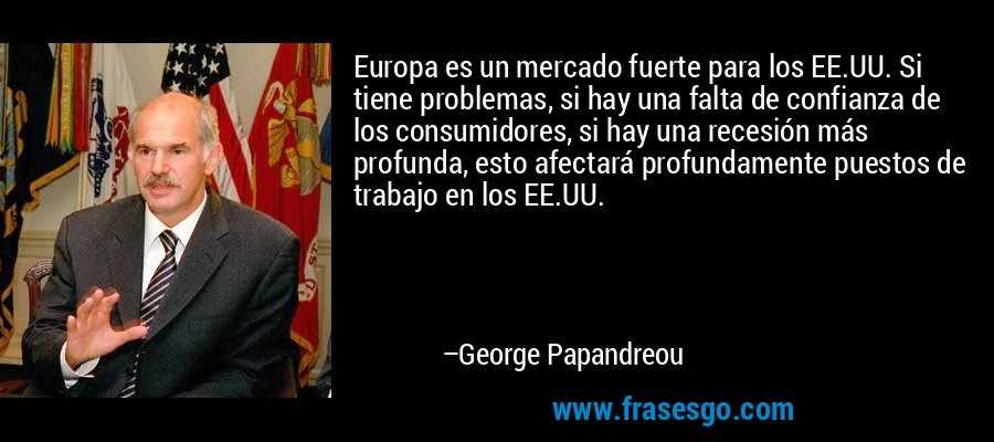 Europa es un mercado fuerte para los EE.UU. Si tiene problemas, si hay una falta de confianza de los consumidores, si hay una recesión más profunda, esto afectará profundamente puestos de trabajo en los EE.UU. – George Papandreou
