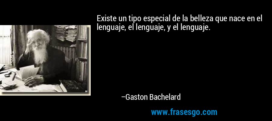 Existe un tipo especial de la belleza que nace en el lenguaje, el lenguaje, y el lenguaje. – Gaston Bachelard