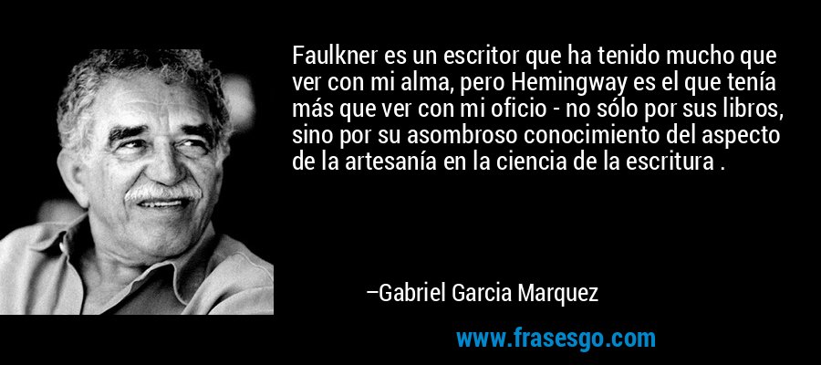 Faulkner es un escritor que ha tenido mucho que ver con mi alma, pero Hemingway es el que tenía más que ver con mi oficio - no sólo por sus libros, sino por su asombroso conocimiento del aspecto de la artesanía en la ciencia de la escritura . – Gabriel Garcia Marquez