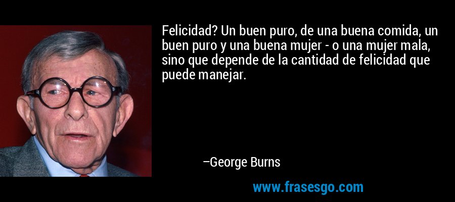 Felicidad? Un buen puro, de una buena comida, un buen puro y una buena mujer - o una mujer mala, sino que depende de la cantidad de felicidad que puede manejar. – George Burns