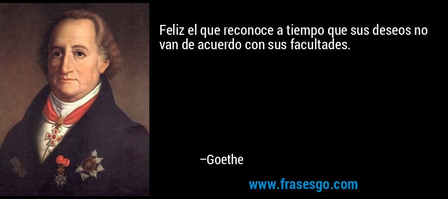 Feliz el que reconoce a tiempo que sus deseos no van de acuerdo con sus facultades. – Goethe