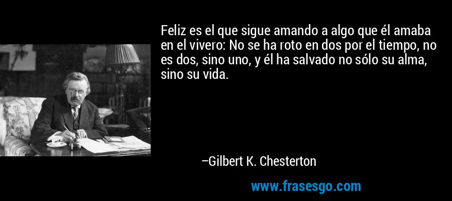 Feliz es el que sigue amando a algo que él amaba en el vivero: No se ha roto en dos por el tiempo, no es dos, sino uno, y él ha salvado no sólo su alma, sino su vida. – Gilbert K. Chesterton