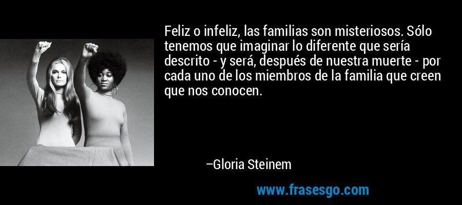 Feliz o infeliz, las familias son misteriosos. Sólo tenemos que imaginar lo diferente que sería descrito - y será, después de nuestra muerte - por cada uno de los miembros de la familia que creen que nos conocen. – Gloria Steinem