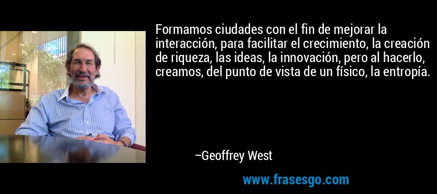Formamos ciudades con el fin de mejorar la interacción, para facilitar el crecimiento, la creación de riqueza, las ideas, la innovación, pero al hacerlo, creamos, del punto de vista de un físico, la entropía. – Geoffrey West