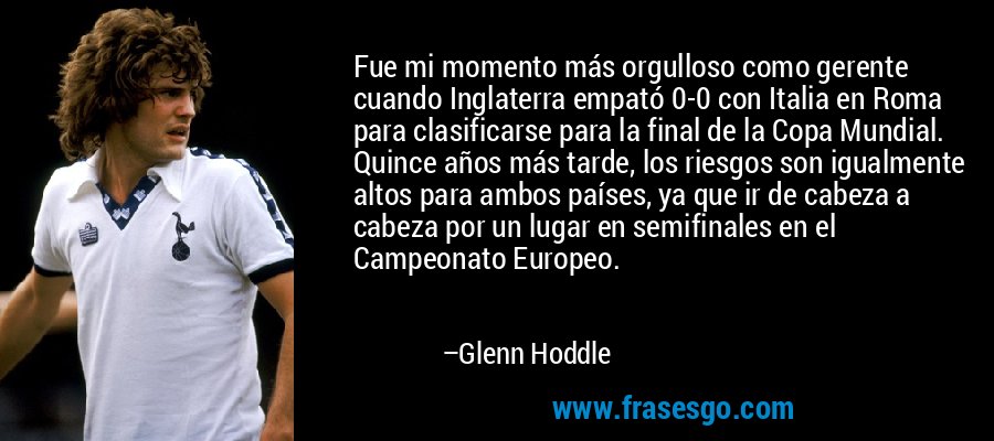 Fue mi momento más orgulloso como gerente cuando Inglaterra empató 0-0 con Italia en Roma para clasificarse para la final de la Copa Mundial. Quince años más tarde, los riesgos son igualmente altos para ambos países, ya que ir de cabeza a cabeza por un lugar en semifinales en el Campeonato Europeo. – Glenn Hoddle