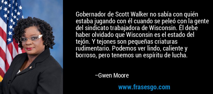 Gobernador de Scott Walker no sabía con quién estaba jugando con él cuando se peleó con la gente del sindicato trabajadora de Wisconsin. Él debe haber olvidado que Wisconsin es el estado del tejón. Y tejones son pequeñas criaturas rudimentario. Podemos ver lindo, caliente y borroso, pero tenemos un espíritu de lucha. – Gwen Moore
