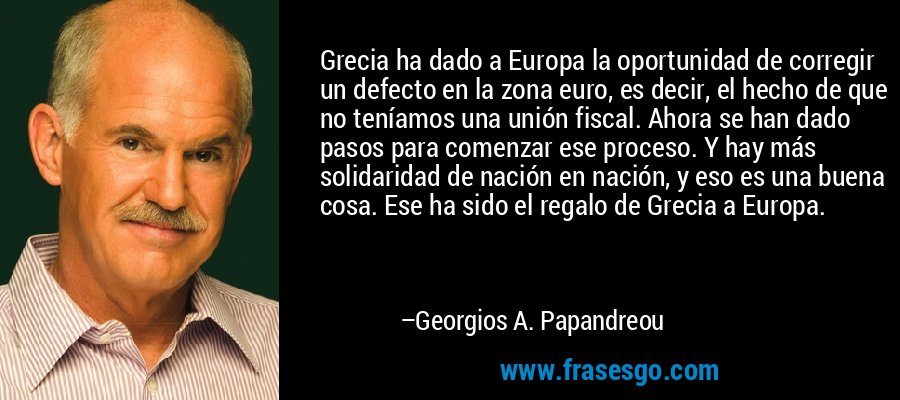 Grecia ha dado a Europa la oportunidad de corregir un defecto en la zona euro, es decir, el hecho de que no teníamos una unión fiscal. Ahora se han dado pasos para comenzar ese proceso. Y hay más solidaridad de nación en nación, y eso es una buena cosa. Ese ha sido el regalo de Grecia a Europa. – Georgios A. Papandreou