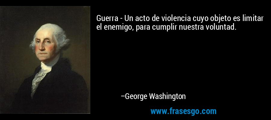 Guerra - Un acto de violencia cuyo objeto es limitar el enemigo, para cumplir nuestra voluntad. – George Washington