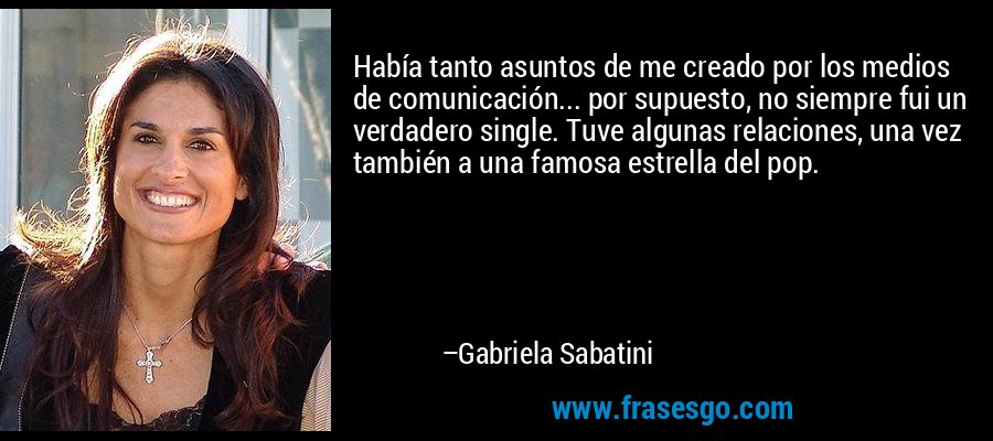 Había tanto asuntos de me creado por los medios de comunicación... por supuesto, no siempre fui un verdadero single. Tuve algunas relaciones, una vez también a una famosa estrella del pop. – Gabriela Sabatini