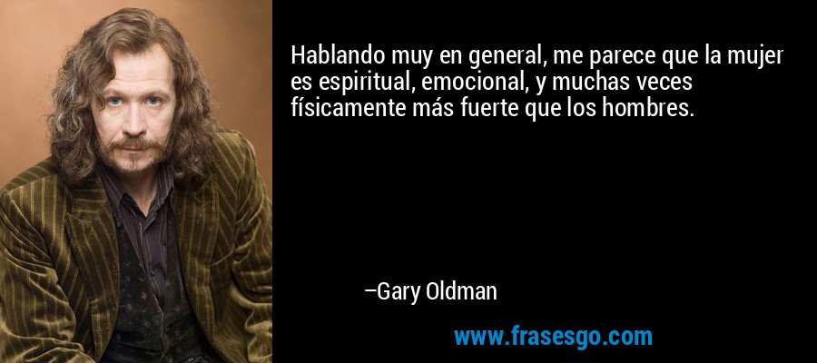 Hablando muy en general, me parece que la mujer es espiritual, emocional, y muchas veces físicamente más fuerte que los hombres. – Gary Oldman