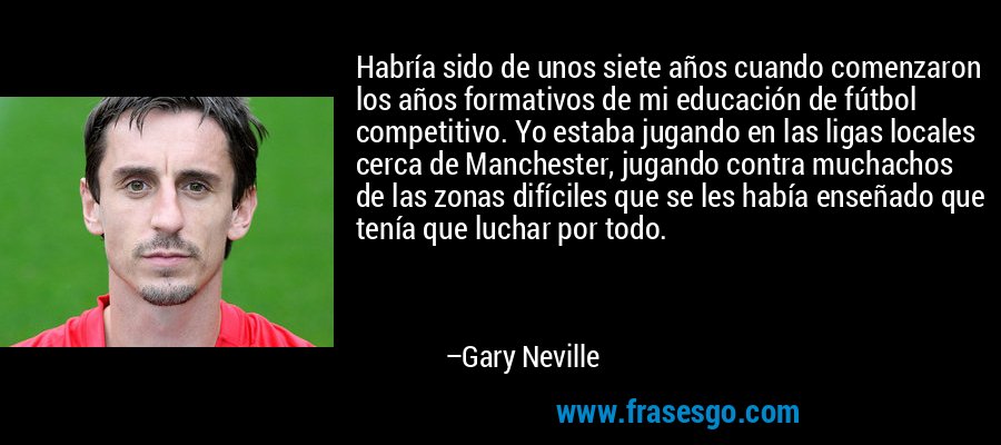 Habría sido de unos siete años cuando comenzaron los años formativos de mi educación de fútbol competitivo. Yo estaba jugando en las ligas locales cerca de Manchester, jugando contra muchachos de las zonas difíciles que se les había enseñado que tenía que luchar por todo. – Gary Neville