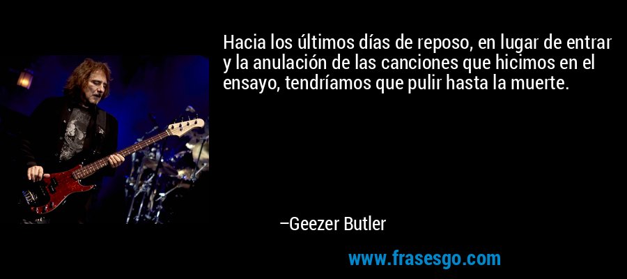 Hacia los últimos días de reposo, en lugar de entrar y la anulación de las canciones que hicimos en el ensayo, tendríamos que pulir hasta la muerte. – Geezer Butler