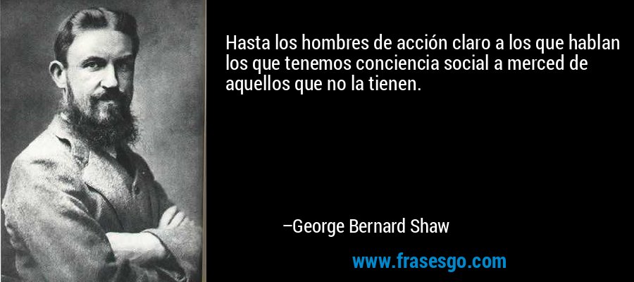 Hasta los hombres de acción claro a los que hablan los que tenemos conciencia social a merced de aquellos que no la tienen. – George Bernard Shaw