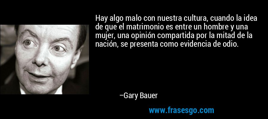 Hay algo malo con nuestra cultura, cuando la idea de que el matrimonio es entre un hombre y una mujer, una opinión compartida por la mitad de la nación, se presenta como evidencia de odio. – Gary Bauer