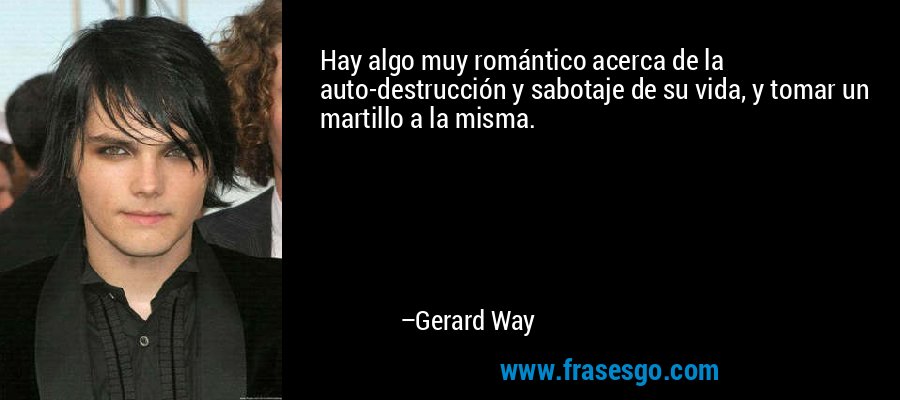 Hay algo muy romántico acerca de la auto-destrucción y sabotaje de su vida, y tomar un martillo a la misma. – Gerard Way