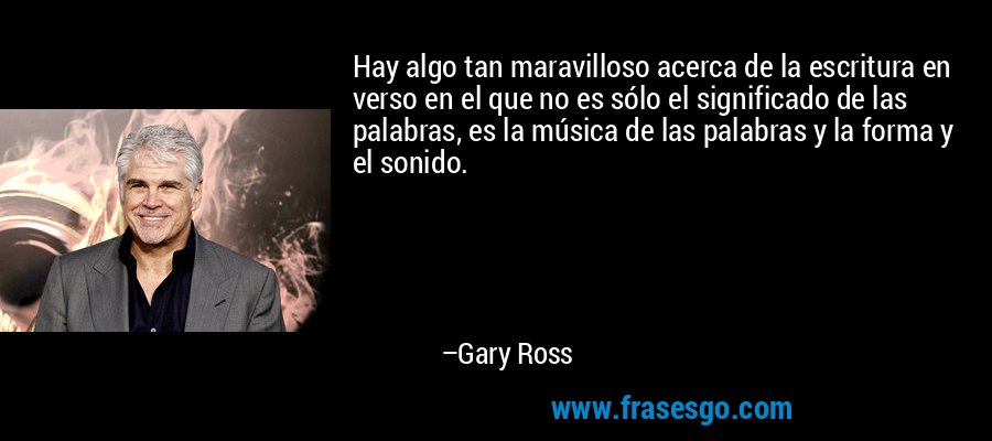 Hay algo tan maravilloso acerca de la escritura en verso en el que no es sólo el significado de las palabras, es la música de las palabras y la forma y el sonido. – Gary Ross