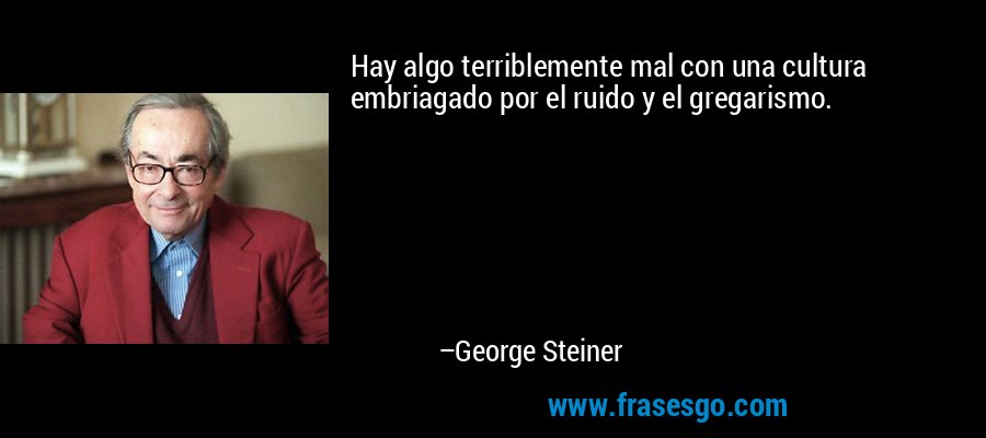 Hay algo terriblemente mal con una cultura embriagado por el ruido y el gregarismo. – George Steiner