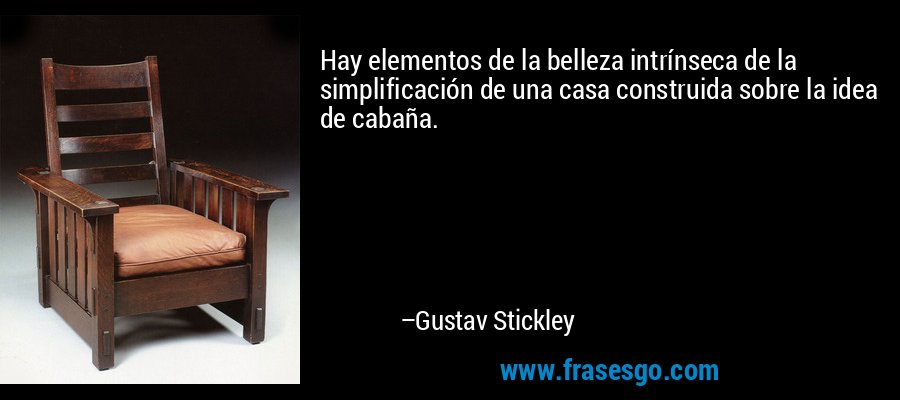 Hay elementos de la belleza intrínseca de la simplificación de una casa construida sobre la idea de cabaña. – Gustav Stickley