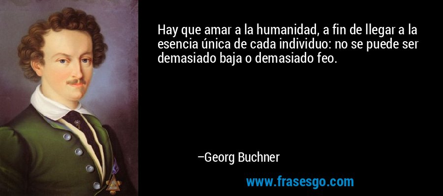 Hay que amar a la humanidad, a fin de llegar a la esencia única de cada individuo: no se puede ser demasiado baja o demasiado feo. – Georg Buchner