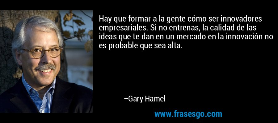 Hay que formar a la gente cómo ser innovadores empresariales. Si no entrenas, la calidad de las ideas que te dan en un mercado en la innovación no es probable que sea alta. – Gary Hamel
