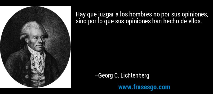 Hay que juzgar a los hombres no por sus opiniones, sino por lo que sus opiniones han hecho de ellos. – Georg C. Lichtenberg