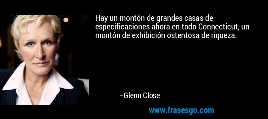 Hay un montón de grandes casas de especificaciones ahora en todo Connecticut, un montón de exhibición ostentosa de riqueza. – Glenn Close