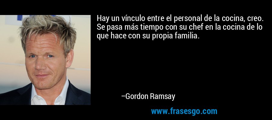 Hay un vínculo entre el personal de la cocina, creo. Se pasa más tiempo con su chef en la cocina de lo que hace con su propia familia. – Gordon Ramsay