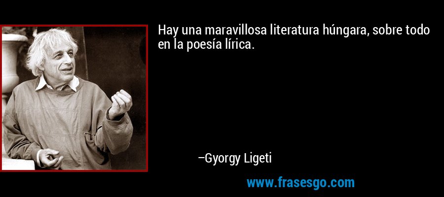 Hay una maravillosa literatura húngara, sobre todo en la poesía lírica. – Gyorgy Ligeti