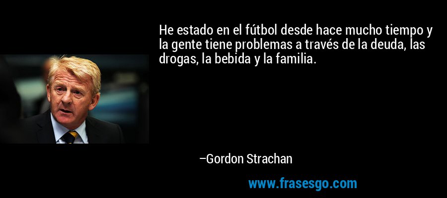 He estado en el fútbol desde hace mucho tiempo y la gente tiene problemas a través de la deuda, las drogas, la bebida y la familia. – Gordon Strachan