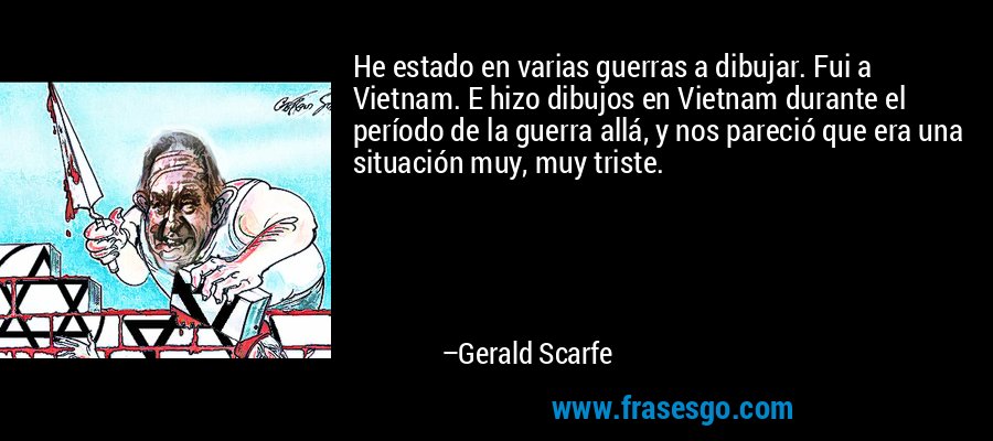 He estado en varias guerras a dibujar. Fui a Vietnam. E hizo dibujos en Vietnam durante el período de la guerra allá, y nos pareció que era una situación muy, muy triste. – Gerald Scarfe