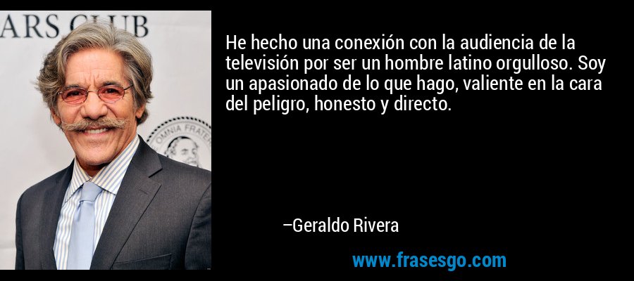 He hecho una conexión con la audiencia de la televisión por ser un hombre latino orgulloso. Soy un apasionado de lo que hago, valiente en la cara del peligro, honesto y directo. – Geraldo Rivera