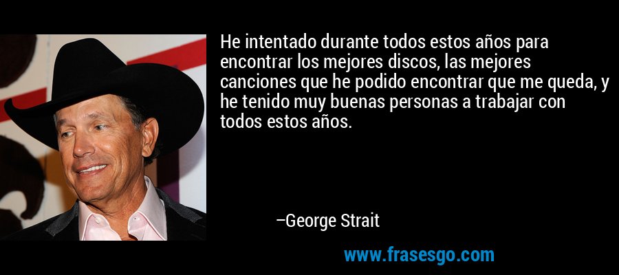He intentado durante todos estos años para encontrar los mejores discos, las mejores canciones que he podido encontrar que me queda, y he tenido muy buenas personas a trabajar con todos estos años. – George Strait
