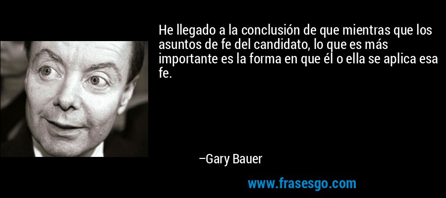 He llegado a la conclusión de que mientras que los asuntos de fe del candidato, lo que es más importante es la forma en que él o ella se aplica esa fe. – Gary Bauer
