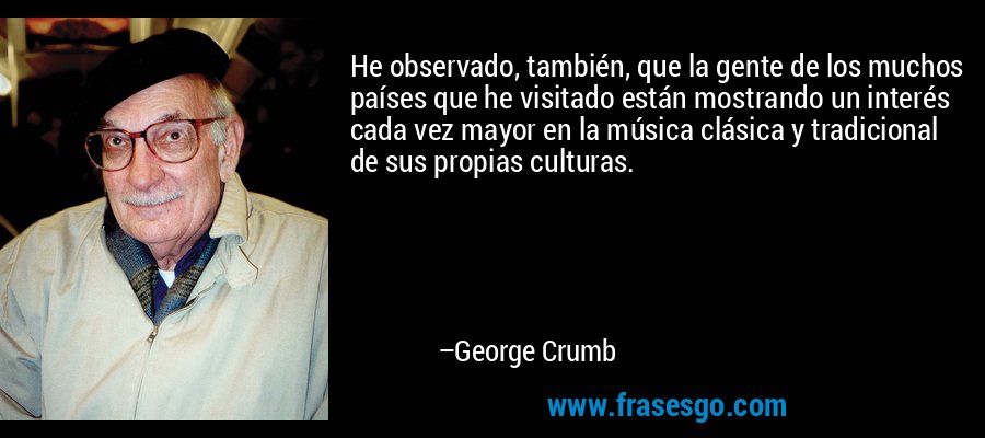 He observado, también, que la gente de los muchos países que he visitado están mostrando un interés cada vez mayor en la música clásica y tradicional de sus propias culturas. – George Crumb