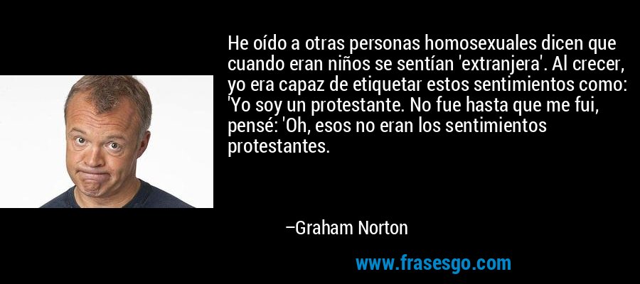He oído a otras personas homosexuales dicen que cuando eran niños se sentían 'extranjera'. Al crecer, yo era capaz de etiquetar estos sentimientos como: 'Yo soy un protestante. No fue hasta que me fui, pensé: 'Oh, esos no eran los sentimientos protestantes. – Graham Norton