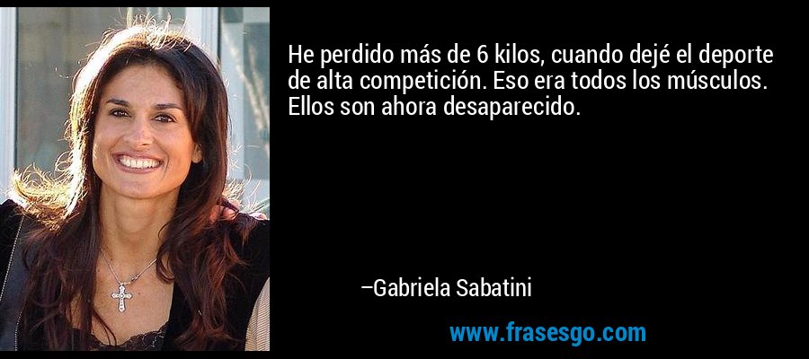 He perdido más de 6 kilos, cuando dejé el deporte de alta competición. Eso era todos los músculos. Ellos son ahora desaparecido. – Gabriela Sabatini