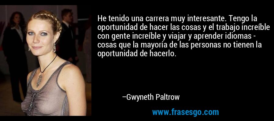 He tenido una carrera muy interesante. Tengo la oportunidad de hacer las cosas y el trabajo increíble con gente increíble y viajar y aprender idiomas - cosas que la mayoría de las personas no tienen la oportunidad de hacerlo. – Gwyneth Paltrow
