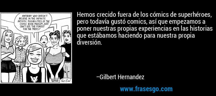 Hemos crecido fuera de los cómics de superhéroes, pero todavía gustó comics, así que empezamos a poner nuestras propias experiencias en las historias que estábamos haciendo para nuestra propia diversión. – Gilbert Hernandez