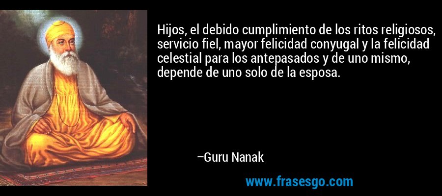 Hijos, el debido cumplimiento de los ritos religiosos, servicio fiel, mayor felicidad conyugal y la felicidad celestial para los antepasados ​​y de uno mismo, depende de uno solo de la esposa. – Guru Nanak