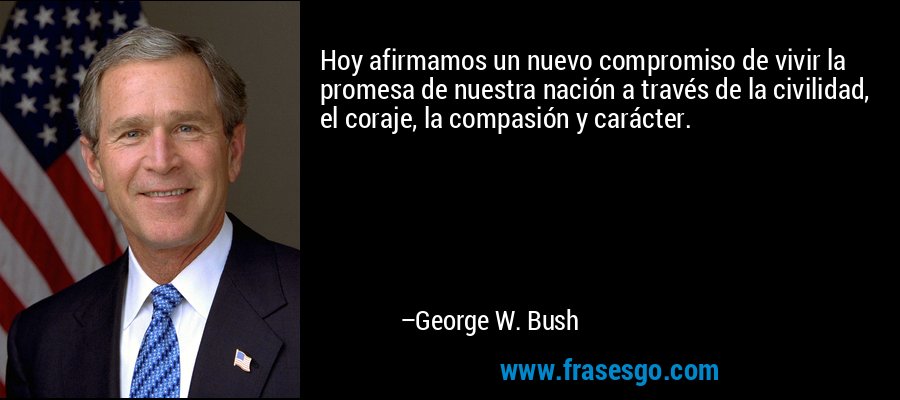 Hoy afirmamos un nuevo compromiso de vivir la promesa de nuestra nación a través de la civilidad, el coraje, la compasión y carácter. – George W. Bush